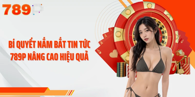 Bí quyết nắm bắt tin tức 789P nâng cao hiệu quả