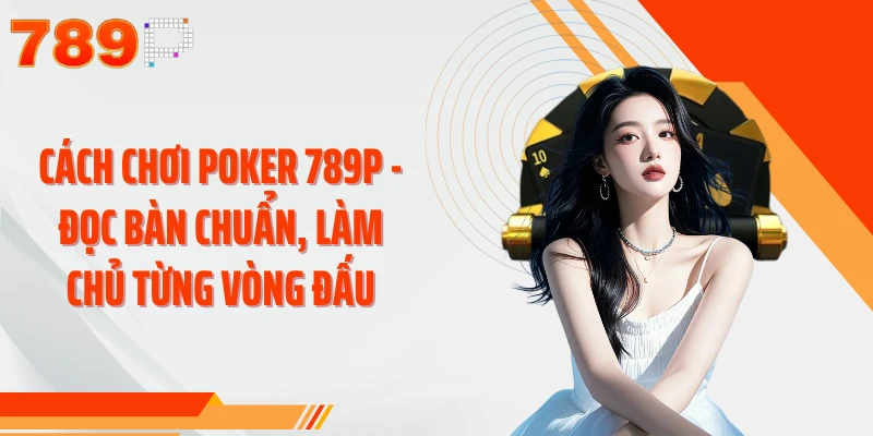 Cách Chơi Poker 789P - Đọc Bàn Chuẩn, Làm Chủ Từng Vòng Đấu