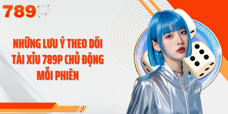 Những lưu ý theo dõi Tài Xỉu 789P chủ động mỗi phiên